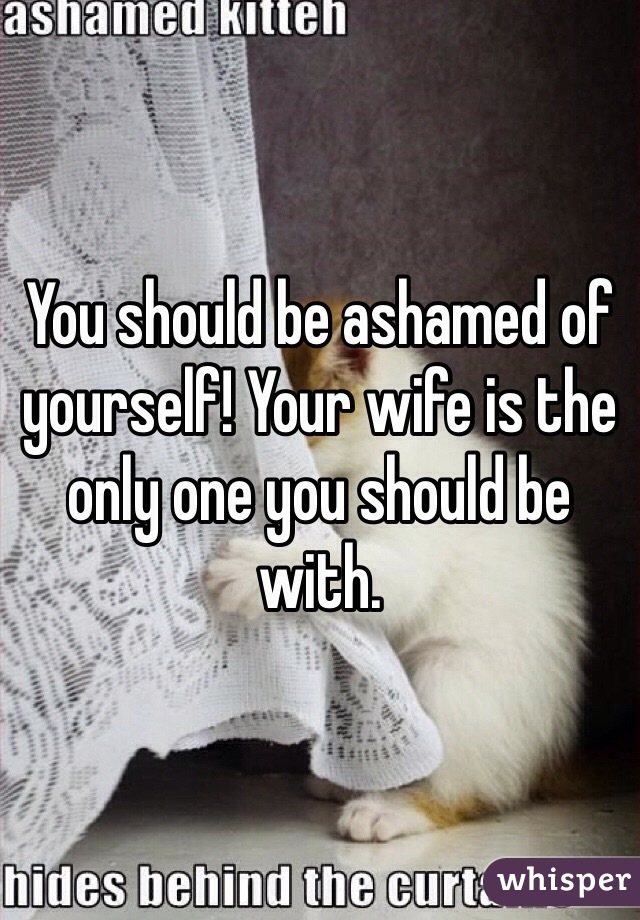 You should be ashamed of yourself! Your wife is the only one you should be with.