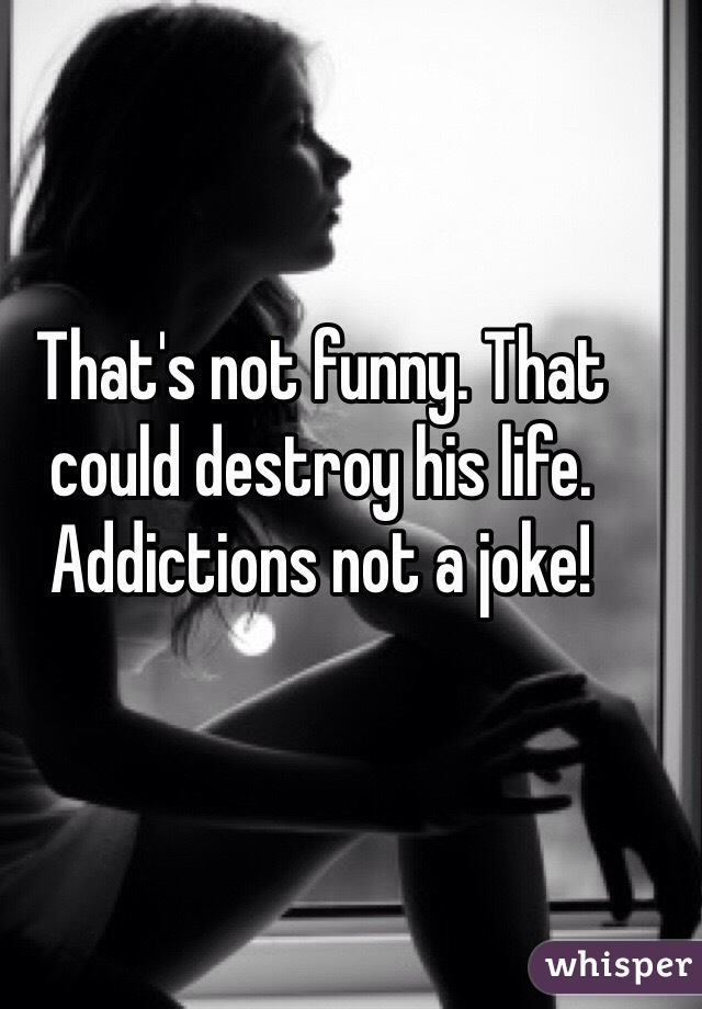 That's not funny. That could destroy his life. Addictions not a joke!