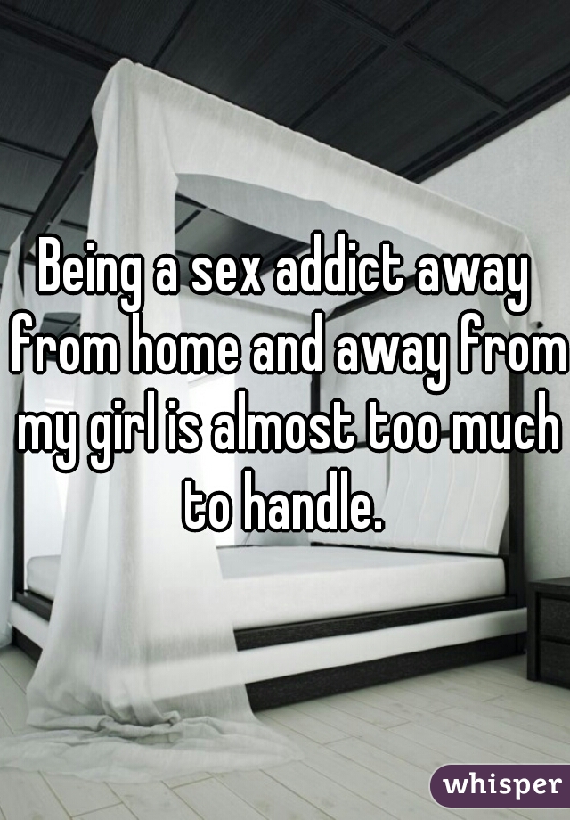 Being a sex addict away from home and away from my girl is almost too much to handle. 
