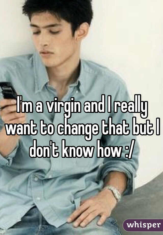 I'm a virgin and I really want to change that but I don't know how :/