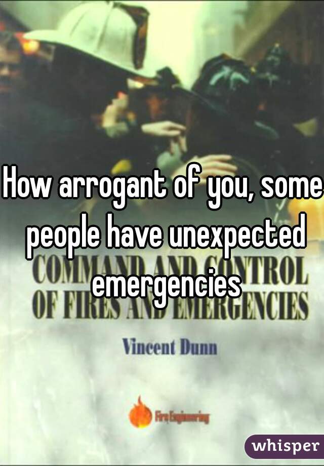 How arrogant of you, some people have unexpected emergencies