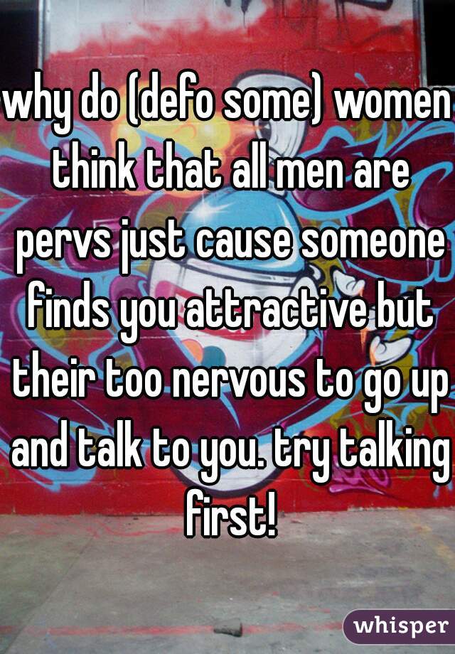 why do (defo some) women think that all men are pervs just cause someone finds you attractive but their too nervous to go up and talk to you. try talking first!