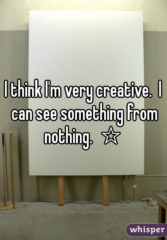 I think I'm very creative.  I can see something from nothing.  ☆ 