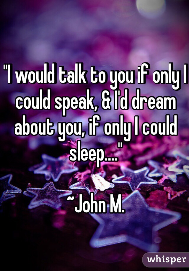 "I would talk to you if only I could speak, & I'd dream about you, if only I could sleep...."

~John M.