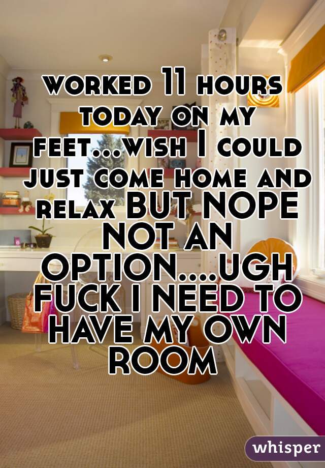 worked 11 hours today on my feet...wish I could just come home and relax BUT NOPE NOT AN OPTION....UGH FUCK I NEED TO HAVE MY OWN ROOM 