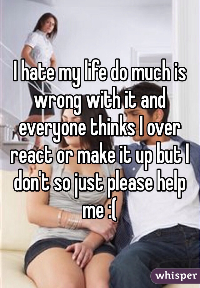 I hate my life do much is wrong with it and everyone thinks I over react or make it up but I don't so just please help me :(