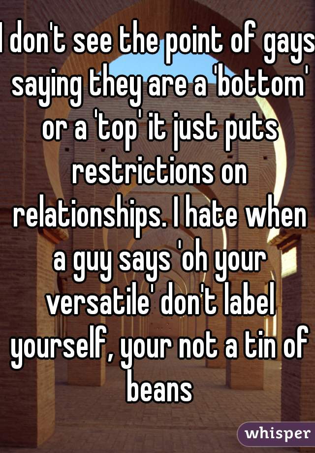 I don't see the point of gays saying they are a 'bottom' or a 'top' it just puts restrictions on relationships. I hate when a guy says 'oh your versatile' don't label yourself, your not a tin of beans