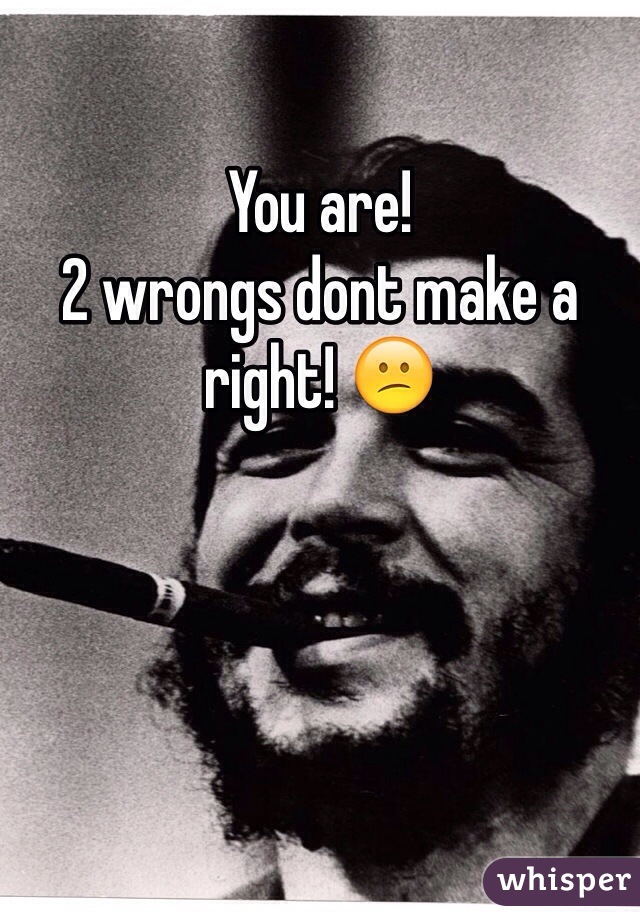 You are!
2 wrongs dont make a right! 😕