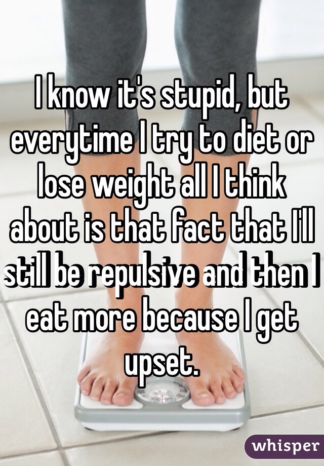 I know it's stupid, but everytime I try to diet or lose weight all I think about is that fact that I'll still be repulsive and then I eat more because I get upset. 