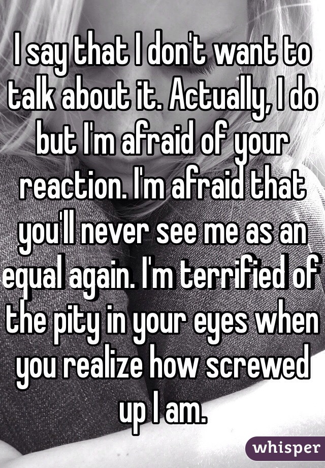 I say that I don't want to talk about it. Actually, I do but I'm afraid of your reaction. I'm afraid that you'll never see me as an equal again. I'm terrified of the pity in your eyes when you realize how screwed up I am.