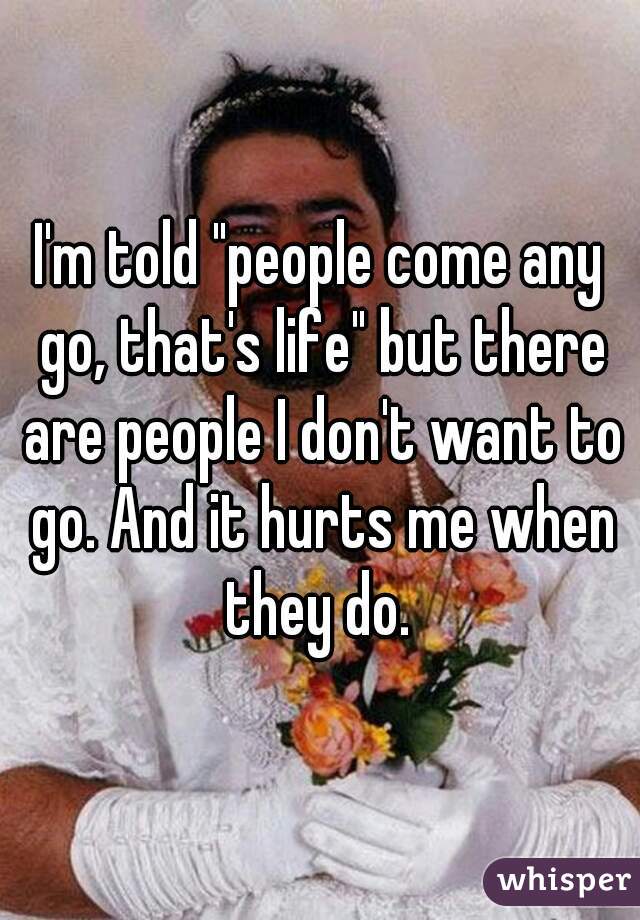 I'm told "people come any go, that's life" but there are people I don't want to go. And it hurts me when they do. 