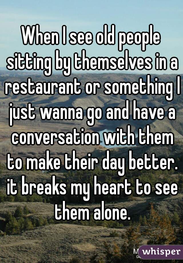 When I see old people sitting by themselves in a restaurant or something I just wanna go and have a conversation with them to make their day better. it breaks my heart to see them alone.