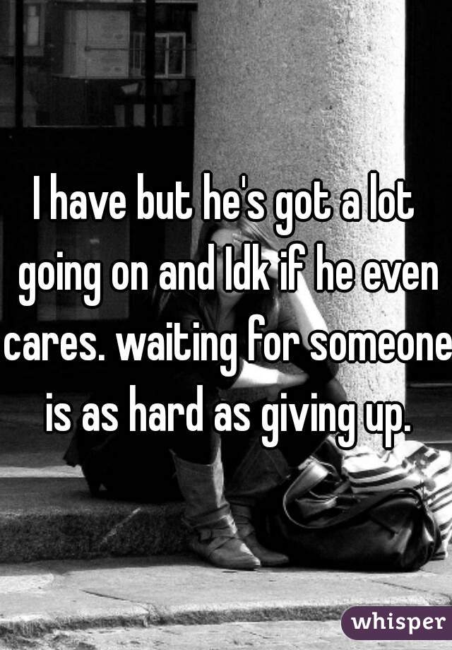 I have but he's got a lot going on and Idk if he even cares. waiting for someone is as hard as giving up.