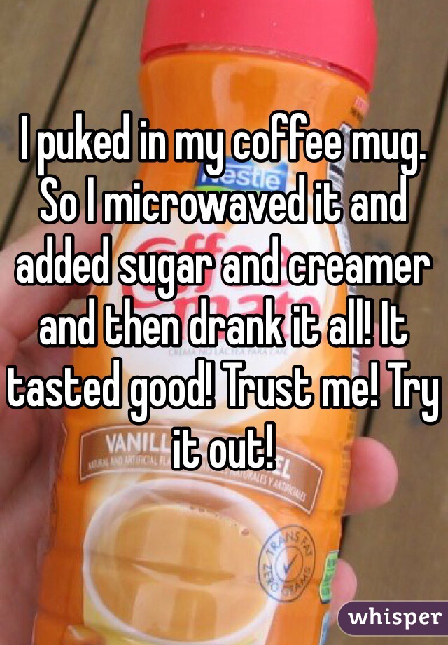 I puked in my coffee mug. So I microwaved it and added sugar and creamer and then drank it all! It tasted good! Trust me! Try it out!