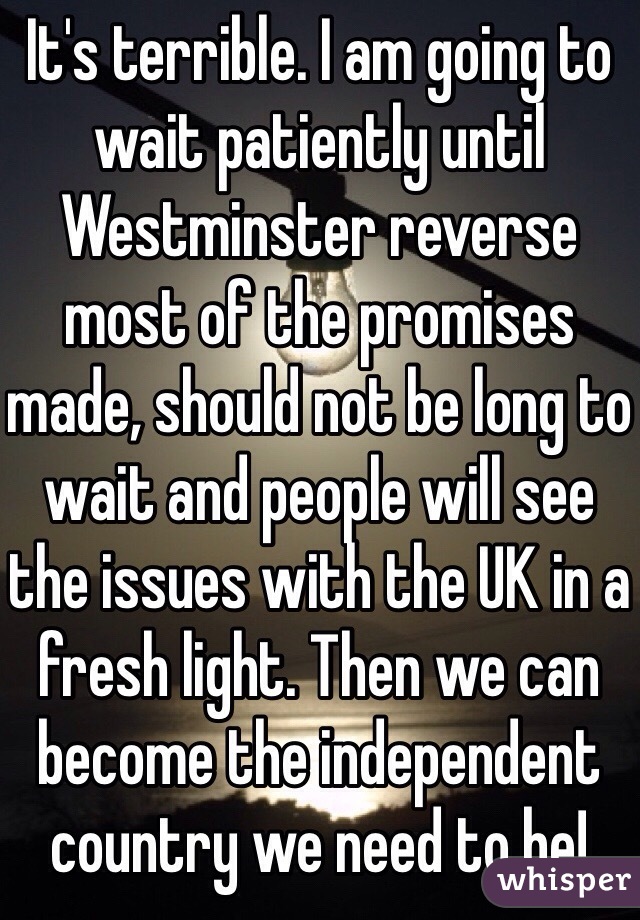 It's terrible. I am going to wait patiently until Westminster reverse most of the promises made, should not be long to wait and people will see the issues with the UK in a fresh light. Then we can become the independent country we need to be!