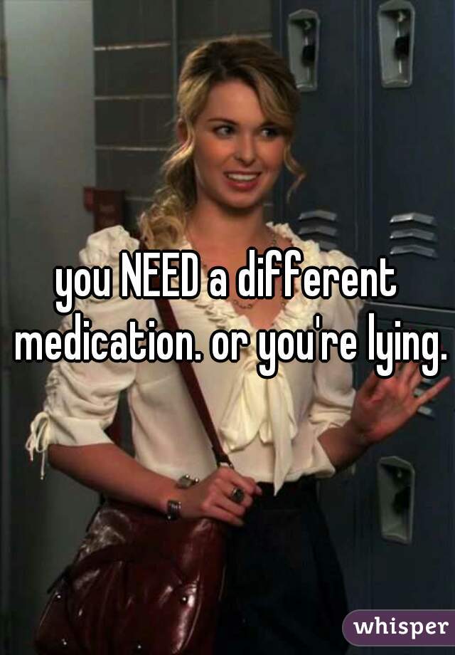 you NEED a different medication. or you're lying.