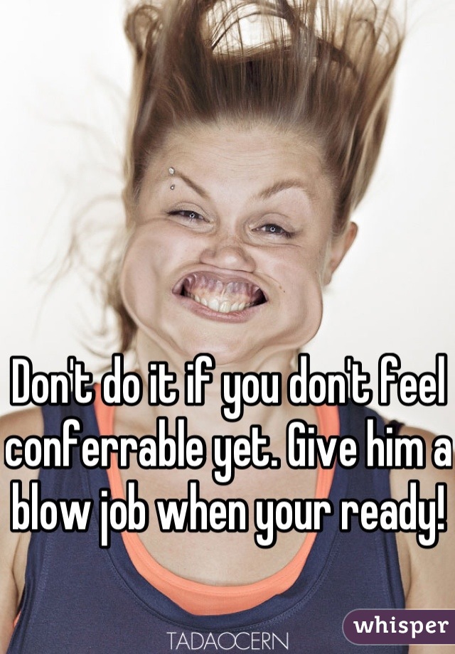 Don't do it if you don't feel conferrable yet. Give him a blow job when your ready!