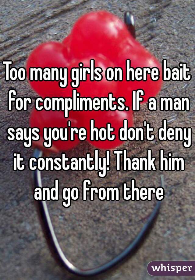 Too many girls on here bait for compliments. If a man says you're hot don't deny it constantly! Thank him and go from there