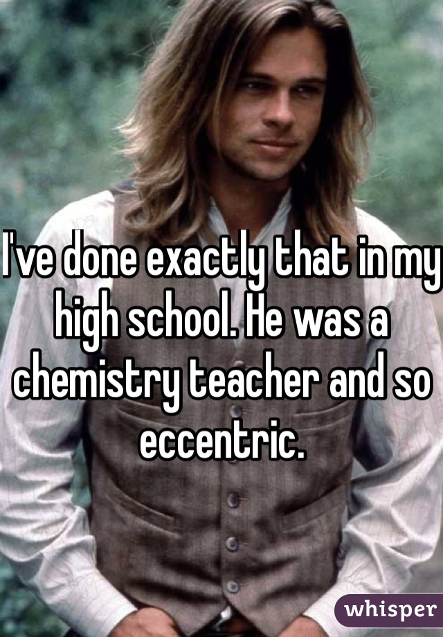I've done exactly that in my high school. He was a chemistry teacher and so eccentric. 