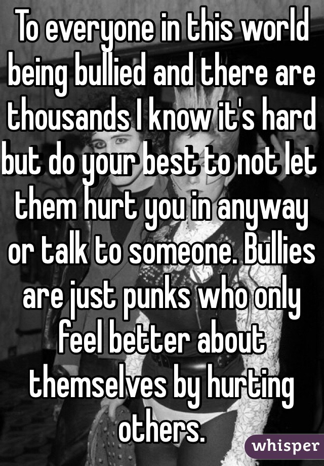 To everyone in this world being bullied and there are thousands I know it's hard but do your best to not let them hurt you in anyway or talk to someone. Bullies are just punks who only feel better about themselves by hurting others. 
