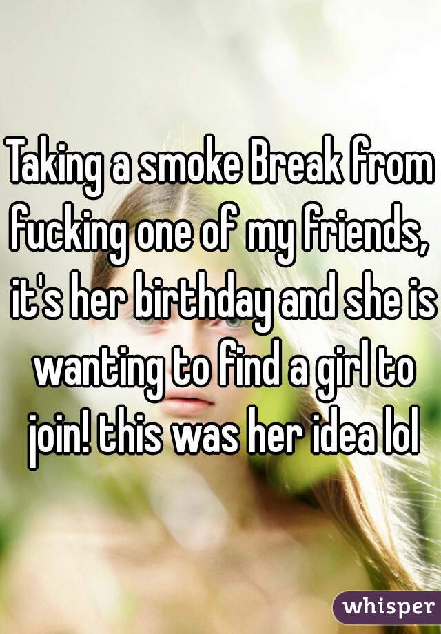 Taking a smoke Break from fucking one of my friends,  it's her birthday and she is wanting to find a girl to join! this was her idea lol