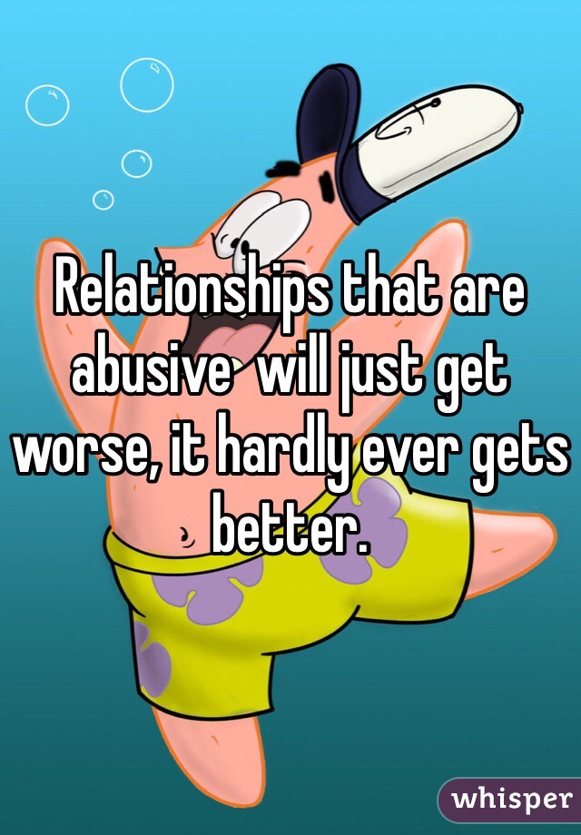 Relationships that are abusive  will just get worse, it hardly ever gets better.