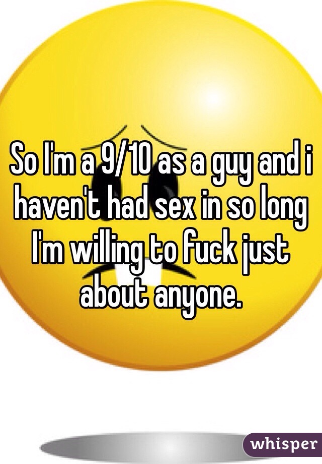 So I'm a 9/10 as a guy and i haven't had sex in so long I'm willing to fuck just about anyone. 