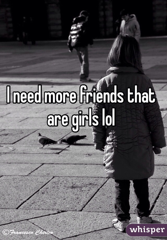 I need more friends that are girls lol 