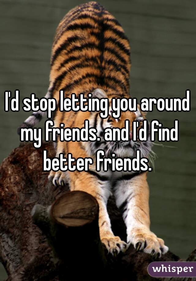 I'd stop letting you around my friends. and I'd find better friends. 