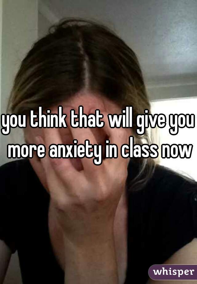 you think that will give you more anxiety in class now?