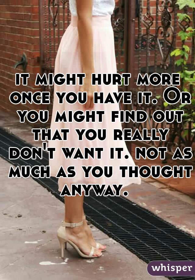 it might hurt more once you have it. Or you might find out that you really don't want it. not as much as you thought anyway.  
