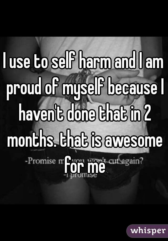 I use to self harm and I am proud of myself because I haven't done that in 2 months. that is awesome for me