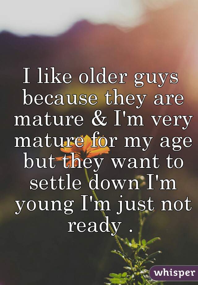 I like older guys because they are mature & I'm very mature for my age but they want to settle down I'm young I'm just not ready . 