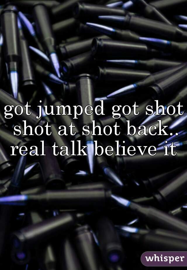 got jumped got shot shot at shot back.. real talk believe it 