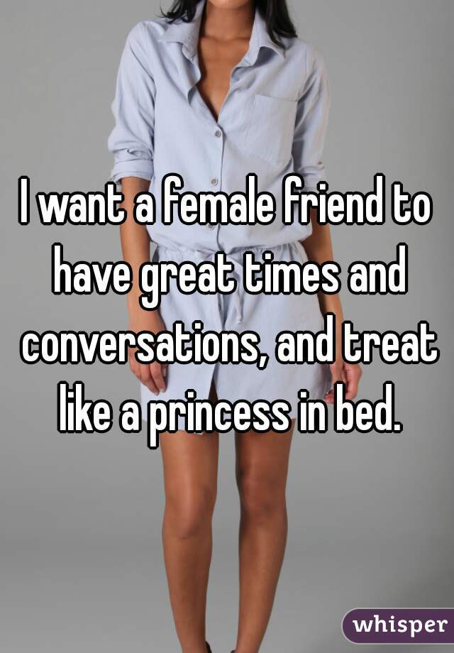 I want a female friend to have great times and conversations, and treat like a princess in bed.