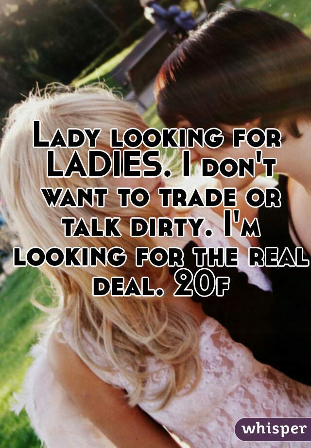 Lady looking for LADIES. I don't want to trade or talk dirty. I'm looking for the real deal. 20f