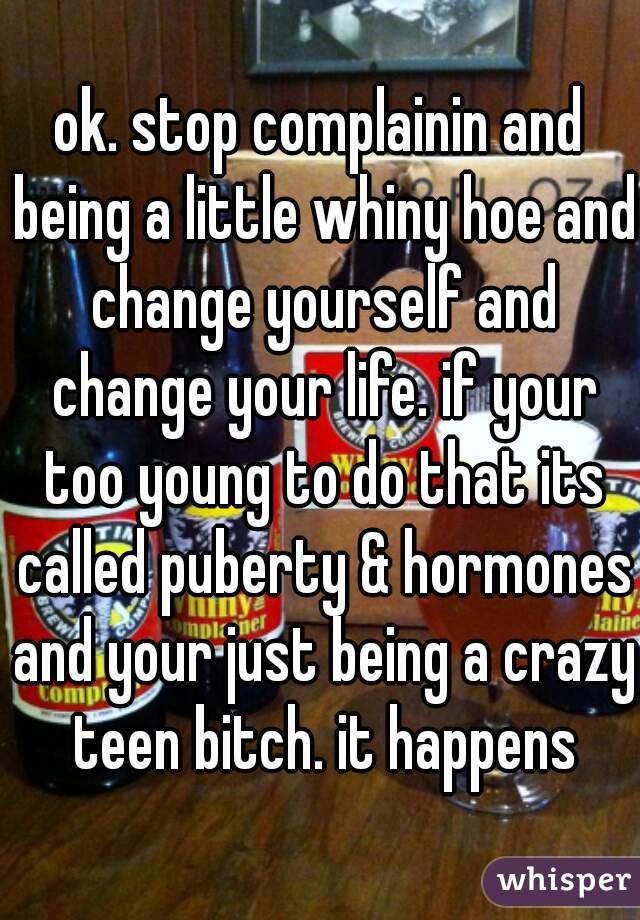 ok. stop complainin and being a little whiny hoe and change yourself and change your life. if your too young to do that its called puberty & hormones and your just being a crazy teen bitch. it happens