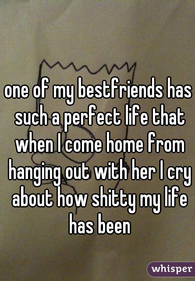 one of my bestfriends has such a perfect life that when I come home from hanging out with her I cry about how shitty my life has been