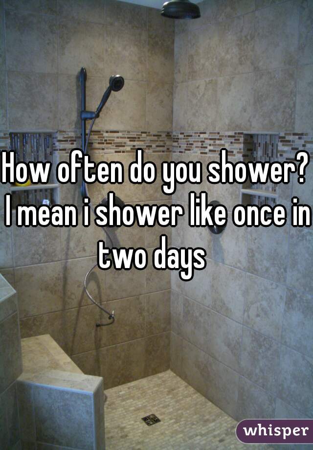 How often do you shower? I mean i shower like once in two days  