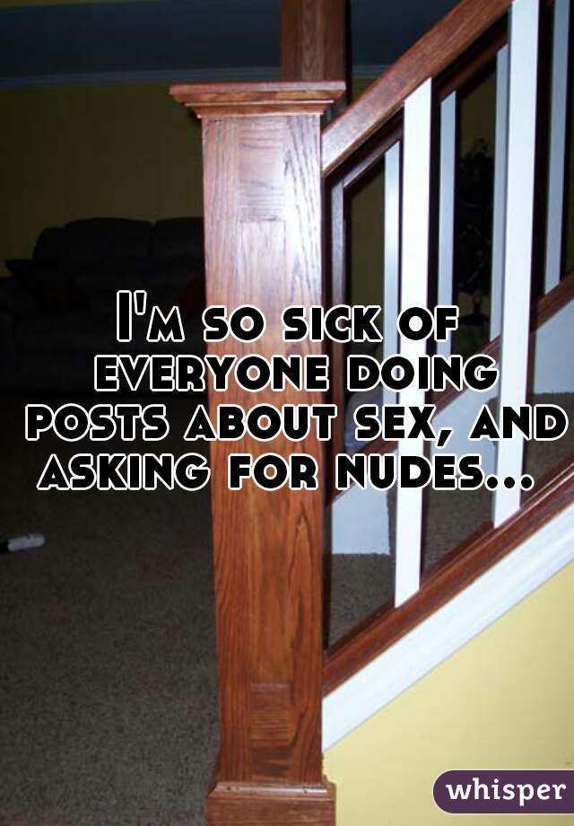I'm so sick of everyone doing posts about sex, and asking for nudes... 