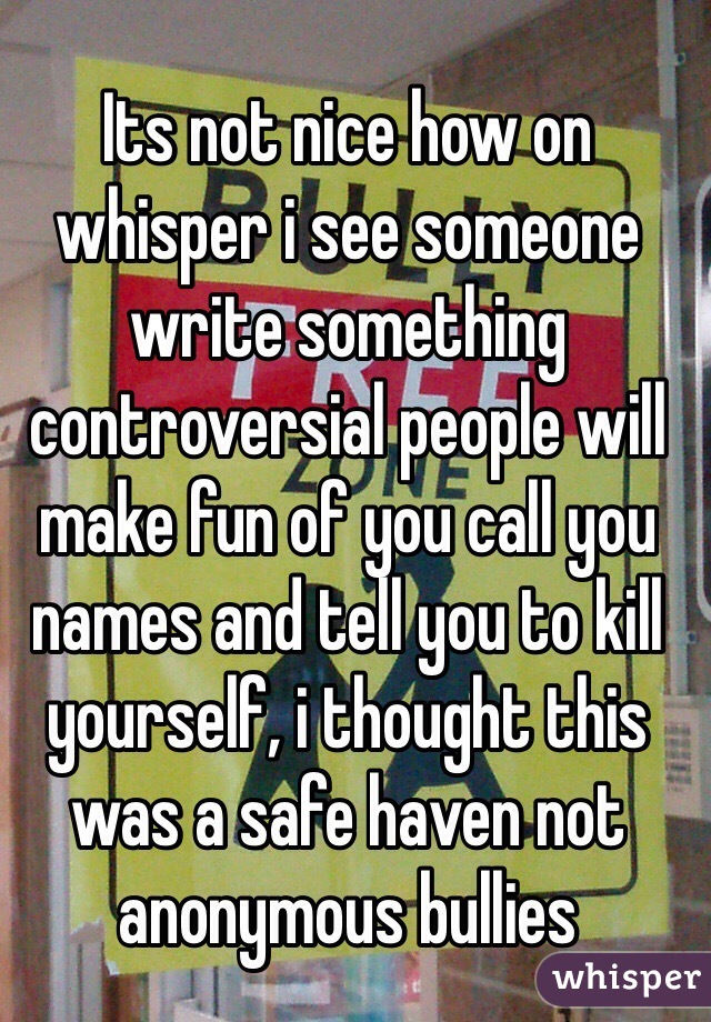 Its not nice how on whisper i see someone write something controversial people will make fun of you call you names and tell you to kill yourself, i thought this was a safe haven not anonymous bullies