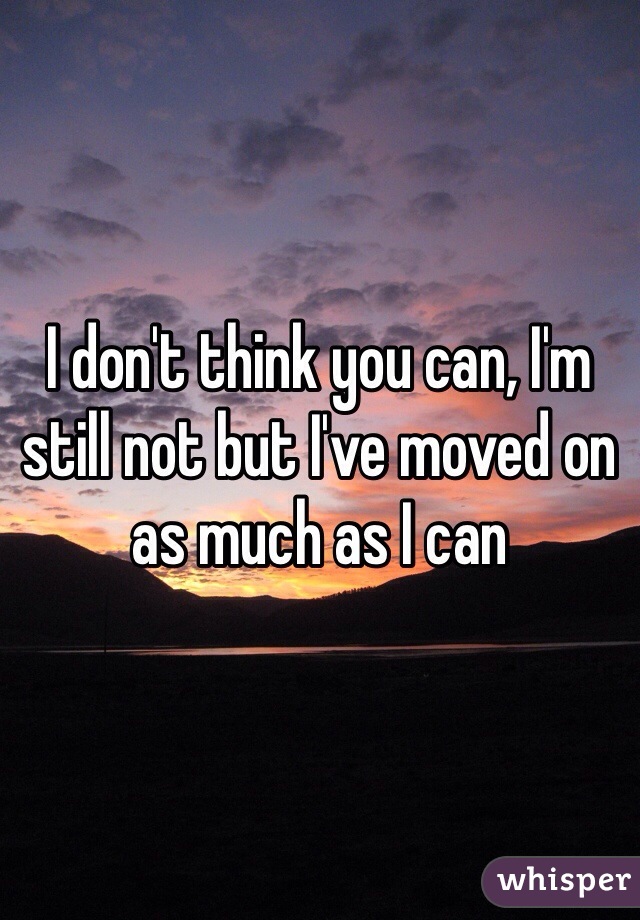 I don't think you can, I'm still not but I've moved on as much as I can