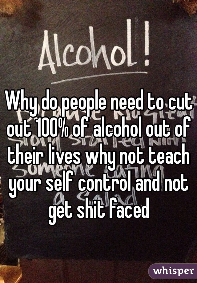 Why do people need to cut out 100% of alcohol out of their lives why not teach your self control and not get shit faced 