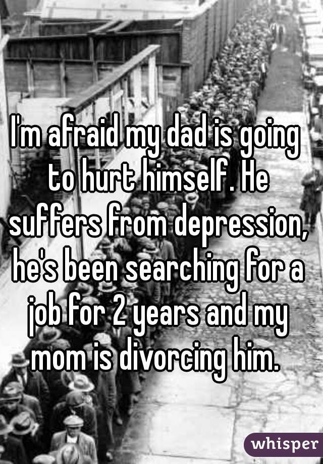 I'm afraid my dad is going to hurt himself. He suffers from depression, he's been searching for a job for 2 years and my mom is divorcing him. 