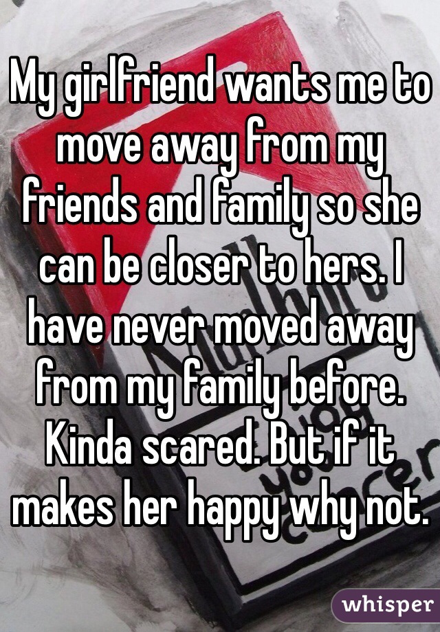 My girlfriend wants me to move away from my friends and family so she can be closer to hers. I have never moved away from my family before. Kinda scared. But if it makes her happy why not.