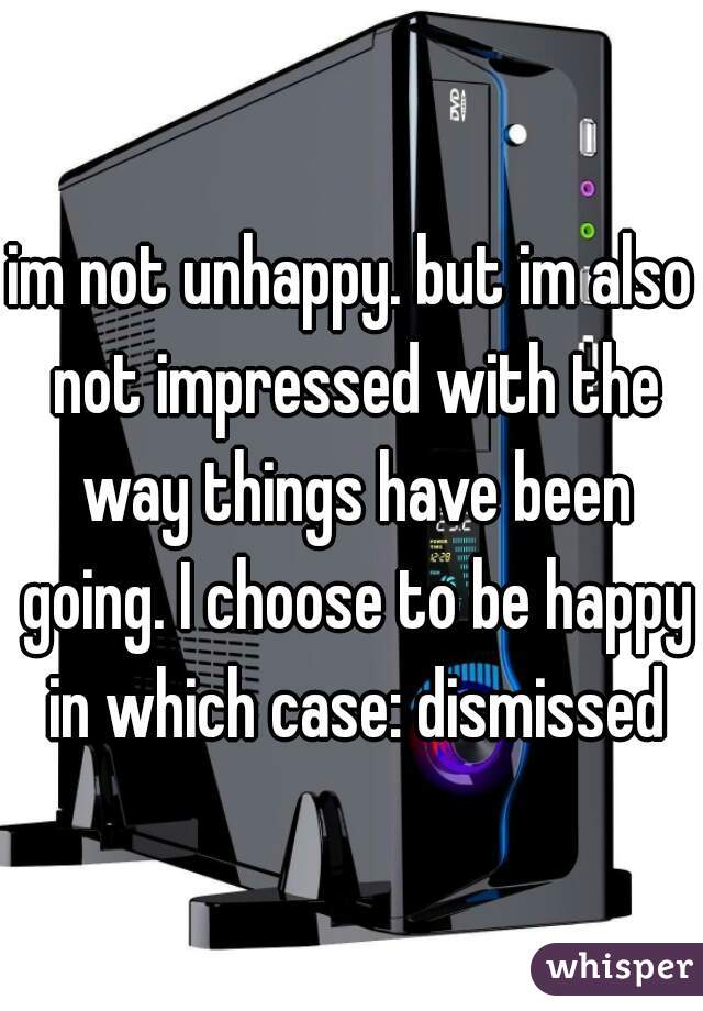 im not unhappy. but im also not impressed with the way things have been going. I choose to be happy in which case: dismissed