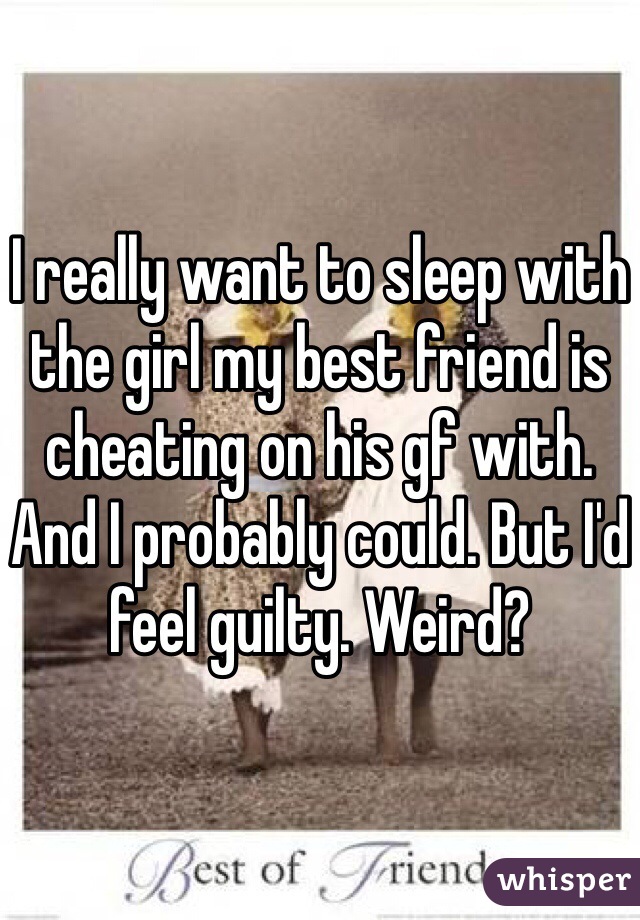 I really want to sleep with the girl my best friend is cheating on his gf with. And I probably could. But I'd feel guilty. Weird? 