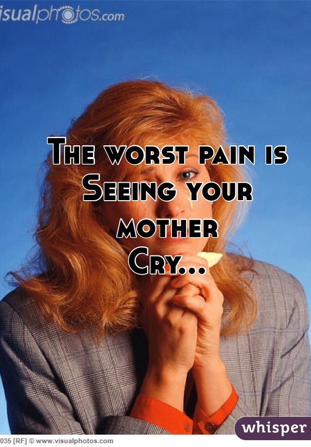 The worst pain is 
Seeing your 
mother 
Cry...