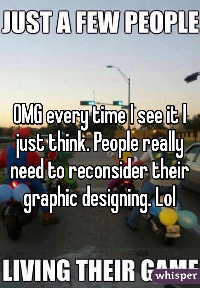 OMG every time I see it I just think. People really need to reconsider their graphic designing. Lol
