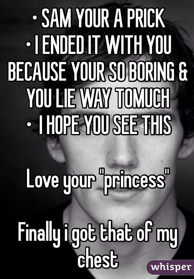 • SAM YOUR A PRICK 
• I ENDED IT WITH YOU BECAUSE YOUR SO BORING & YOU LIE WAY TOMUCH
•  I HOPE YOU SEE THIS 

Love your "princess"

Finally i got that of my chest